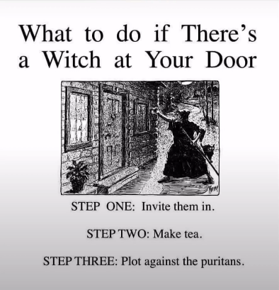 "What to do if There's a Witch at Your Door"
A black and white old lithograph style image of a witch knocking at someone's door.
"Step One: Invite them in.
Step Two: Make tea.
Step Three: Plot against the puritans."
