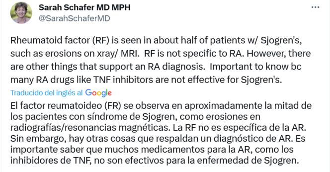 Screenshot Twitter. Sarah Schafer MD MPH @ @SarahSchaferMD Rheumatoid factor (RF) is seen in about half of patients w/ Sjogren's, such as erosions on xray/ MRI. RF is not specific to RA. However, there are other things that support an RA diagnosis. Important to know bc many RA drugs like TNF inhibitors are not effective for Sjogren's. Traducido del inglÃ©s al Google El factor reumatoideo (FR) se observa en aproximadamente la mitad de los pacientes con sindrome de Sjogren, como erosiones en radiografias/resonancias magnÃ©ticas. La RF no es especifica de la AR. Sin embargo, hay otras cosas que respaldan un diagndstico de AR. Es importante saber que muchos medicamentos para la AR, como los inhibidores de TNF, no son efectivos para la enfermedad de Sjogren.