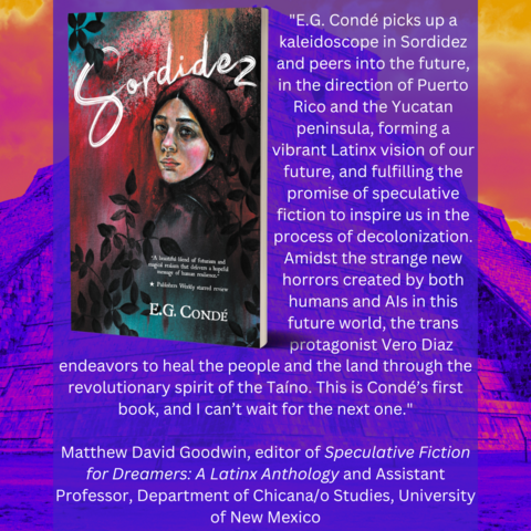 A quote from Matthew David Goodwin about E.G. CondÃ©'s novella SORDIDEZ. The image features a saturated blue, pink, red, orange, and yellow Maya ruins, plus the book cover, and the following text:

"E.G. CondÃ© picks up a kaleidoscope in Sordidez and peers into the future, in the direction of Puerto Rico and the Yucatan peninsula, forming a vibrant Latinx vision of our future, and fulfilling the promise of speculative fiction to inspire us in the process of decolonization. Amidst the strange new horrors created by both humans and AIs in this future world, the trans protagonist Vero Diaz endeavors to heal the people and the land through the revolutionary spirit of the TaÃ­no. This is CondÃ©â€™s first book, and I canâ€™t wait for the next one."
 
Matthew David Goodwin, editor of Speculative Fiction for Dreamers: A Latinx Anthology and Assistant Professor, Department of Chicana/o Studies, University of New Mexico