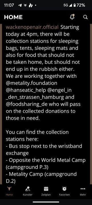 11:07

HOME

wackenopenair.official Starting today at 4pm, there will be collection stations for sleeping bags, tents, sleeping mats and also for food that should not be taken home, but should not end up in the rubbish either. We are working together with @metality.foundation @hanseatic_help @engel_in _den_strassen_hamburg and @foodsharing_de who will pass on the collected donations to those in need.

You can find the collection stations here:

- Bus stop next to the wristband exchange

- Opposite the World Metal Camp (campground P.3)

- Metality Camp (campground

D.2)

Home

Künstler

Zeitplan

Favoriten

Mehr

5G72%

G