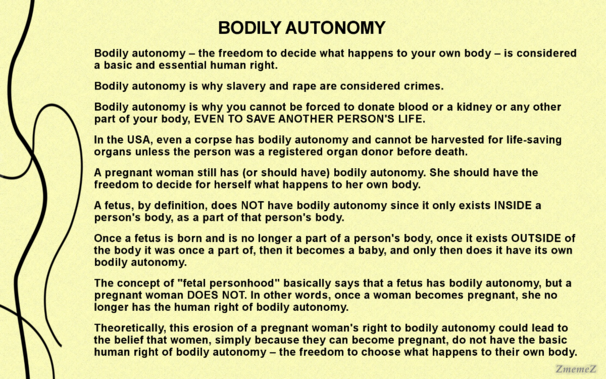 Meme with the text:

BODILY AUTONOMY 
Bodily autonomy - the freedom to decide what happens to your own body - is considered a basic and essential human right. 

Bodily autonomy is why slavery and rape are considered crimes. 

Bodily autonomy is why you cannot be forced to donate blood or a kidney or any other part of your body, EVEN TO SAVE ANOTHER PERSON'S LIFE. 

In the USA, even a corpse has bodily autonomy and cannot be harvested for life-saving organs unless the person was a registered organ donor before death. 

A pregnant woman still has (or should have) bodily autonomy. She should have the freedom to decide for herself what happens to her own body. 

A fetus, by definition, does NOT have bodily autonomy since it only exists INSIDE a person's body, as a part of that person's body. 

Once a fetus is born and is no longer a part of a person's body, once it exists OUTSIDE of the body it was once a part of, then it becomes a baby, and only then does it have its own bodily autonomy. 

The concept of "fetal personhood" basically says that a fetus has bodily autonomy, but a pregnant woman DOES NOT. In other words, once a woman becomes pregnant, she no longer has the human right of bodily autonomy. 

Theoretically, this erosion of a pregnant woman's right to bodily autonomy could lead to the belief that women, simply because they can become pregnant, do not have the basic human right of bodily autonomy - the freedom to choose what happens to their own body.

Watermark: ZmemeZ