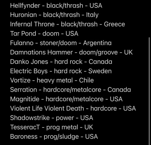 Hellfynder - black/thrash - USA
Huronian - black/thrash - Italy
Infernal Throne - black/thrash - Greece
Tar Pond - doom - USA
Fulanno - stoner/doom - Argentina
Damnations Hammer - doom/groove - UK
Danko Jones - hard rock - Canada
Electric Boys - hard rock - Sweden
Vortize - heavy metal - Chile
Serration - hardcore/metalcore - Canada
Magnitide - hardcore/metalcore - USA
Violent Life Violent Death - hardcore - USA
Shadowstrike - power - USA
TesseracT - prog metal - UK
Baroness - prog/sludge - USA