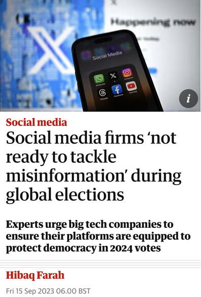 Headline:  Social media firms ‘not ready to tackle misinformation’ during global elections Experts urge big tech companies to ensure their platforms are equipped to protect democracy in 2024 votes Hibaq Farah Fri 15 Sep 2023 06.00 BST