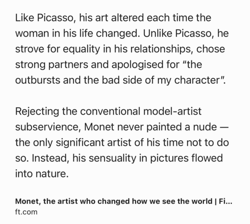 Text Shot: Like Picasso, his art altered each time the woman in his life changed. Unlike Picasso, he strove for equality in his relationships, chose strong partners and apologised for â€œthe outbursts and the bad side of my characterâ€�.

Rejecting the conventional model-artist subservience, Monet never painted a nude â€” the only significant artist of his time not to do so. Instead, his sensuality in pictures flowed into nature.