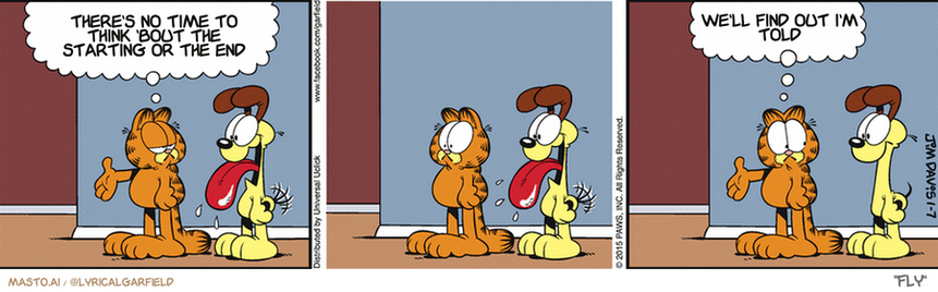 Original Garfield comic from January 7, 2015
Text replaced with lyrics from: Fly

Transcript:
â€¢ There's No Time To Think 'Bout The Starting Or The End
â€¢ We'll Find Out I'm Told


--------------
Original Text:
â€¢ Garfield:  You never know what might be around the next corner.  You go ahead. I'll wait here.