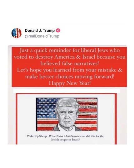 This is the top portion of a "truth" posted by Donald Trump on Truth Social this evening. White lettering over a red background says, "Just a quick reminder for liberal Jews who voted to destroy America & Israel because you believed false narratives! Let's hope you learned your mistake & make better choices moving forward! Happy New Year!"

Below that is an art rendering of Trump's face on an American flag, beneath which says, "Wake Up, Sheep. What Nazi / Anti Semite ever did this for the Jewish people or Israel?"