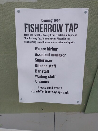 Poster, which reads the following:

Coming Soon
FISHERROW TAP
From the folk that brought you 'Portobello Tap' and 'Old Eastway Tap'. A new bar for Musselburgh specialising in craft beers, wines, ciders and spirits. 
We are hiring:
Assistant Manager
Supervisor
Kitchen staff
Bar staff
Waiting staff
Cleaners
Please send CV's to stuart@oldeastwaytap.co.uk