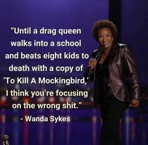 "Until a drag queen walks into a school and beats eight kids to death with a copy of 'To Kill A Mockingbird,' I think you're focusing on the wrong shit."

- Wanda Sykes