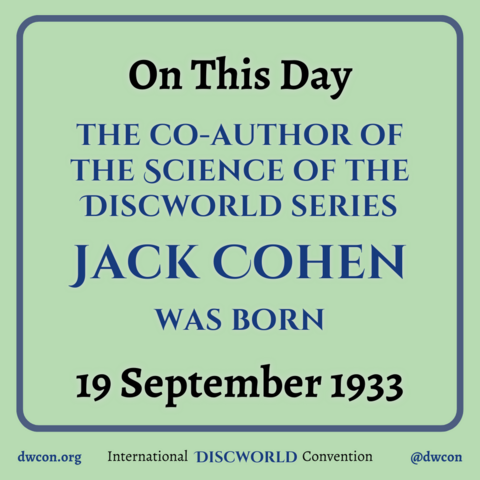 [image description: Pale green background with a blue square frame that has rounded corners. Inside the square is black text that reads: "On this day". Below that is blue text that says "The co-author of the Science of the Discworld series Jack Cohen was born". Below that is black text that reads "19 September 1933". Underneath the frame is text that reads: http://dwcon.org International Discworld Convention @dwcon End image description]