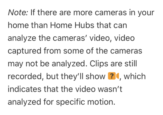 A screenshot of Apple’s iPhone User Guide for iOS 17 for the topic “Set up security cameras in Home on iPhone”, with a note that reads:

Note: If there are more cameras in your home than Home Hubs that can analyze the cameras’ video, video captured from some of the cameras may not be analyzed. Clips are still recorded, but they’ll show the Unanalyzed Video badge, which indicates that the video wasn’t analyzed for specific motion.

The page this screenshot is taken from is: https://support.apple.com/en-au/guide/iphone/iph7bc5df9d9/ios