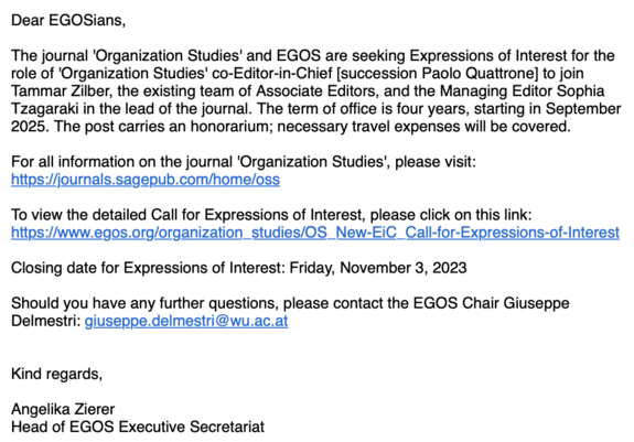 Screenshot of email sent by EGOS, reading:

Dear EGOSians,
The journal 'Organization Studies' and EGOS are seeking Expressions of Interest for the role of 'Organization Studies' co-Editor-in-Chief [succession Paolo Quattrone] to join Tammar Zilber, the existing team of Associate Editors, and the Managing Editor Sophia Tzagaraki in the lead of the journal. The term of office is four years, starting in September 2025. The post carries an honorarium; necessary travel expenses will be covered.
For all information on the journal 'Organization Studies', please visit:
https://journals.sagepub.com/home/oss.
To view the detailed Call for Expressions of Interest, please click on this link:
https://www.egos.org/organization_studies/OS_New-EiC_Call-for-Expressions-of-Interest
Closing date for Expressions of Interest: Friday, November 3, 2023.
Should you have any further questions, please contact the EGOS Chair Giuseppe Delmestri: giuseppe.delmestri@wu.ac.at.
Kind regards,
Angelika Zierer,
Head of EGOS Executive Secretariat.