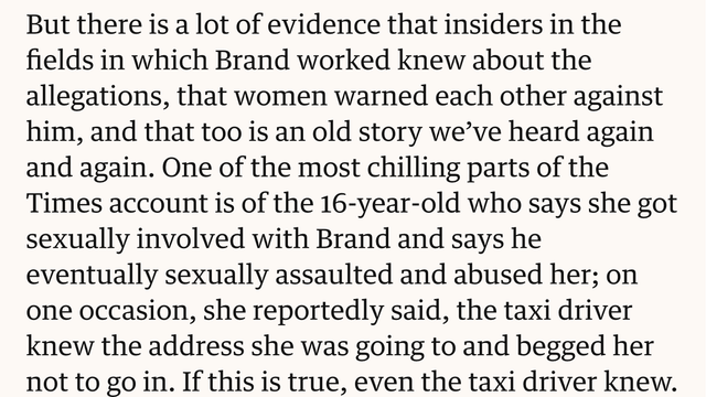 But there is a lot of evidence that insiders in the
fields in which Brand worked knew about the
allegations, that women warned each other against
him, and that too is an old story we've heard again
and again. One of the most chilling parts of the
Times account is of the 16-year-old who says she got
sexually involved with Brand and says he
eventually sexually assaulted and abused her; on
one occasion, she reportedly said, the taxi driver
knew the address she was going to and begged her
not to go in. If this is true, even the taxi driver knew.