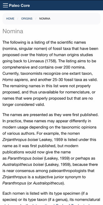 HOME / ORIGINS ' NOMINA Nomina The following is a listing of the scientific names (nomina, singular nomen) of fossil taxa that have been proposed over the history of human origins studies going back to Linnaeus (1758). The listing aims to be comprehensive and contains over 200 nomina. Currently, taxonomists recognize one extant taxon, Homo sapiens, and another 25-30 fossil taxa as valid. The remaining names in this list were not properly proposed, and thus unavailable for nomenclature, or names that were properly proposed but that are no longer considered valid. The names are presented as they were first published. In practice, these names may appear differently in modern usage depending on the taxonomic opinions of various authors. For example, the nomen Zinjanthropus boisei Leakey, 1959 is listed under this name as it was first published, but modern publications would now give the name as Paranthropus boisei (Leakey, 1959) or perhaps as Australopithecus boisei (Leakey, 1959), because there is near consensus among paleoanthropologists that Zinjanthropus is a subjective junior synonym to Paranthropus (or Australopithecus). Each nomen is listed with its type specimen (if a species) or its type taxon (if a genus), its nomenclatural