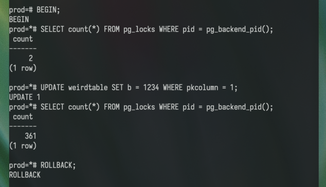 prod=# BEGIN;
BEGIN
prod=*# SELECT count(*) FROM pg_locks WHERE pid = pg_backend_pid();
 count
-------
     2
(1 row)

prod=*# UPDATE weirdtable SET b = 1234 WHERE pkcolumn = 1;
UPDATE 1
prod=*# SELECT count(*) FROM pg_locks WHERE pid = pg_backend_pid();
 count
-------
    361
(1 row)

prod=*# ROLLBACK;
ROLLBACK