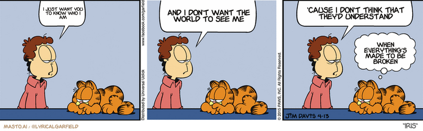 Original Garfield comic from April 13, 2015
Text replaced with lyrics from: Iris

Transcript:
â€¢ I Just Want You To Know Who I Am
â€¢ And I Don't Want The World To See Me
â€¢ 'Cause I Don't Think That They'd Understand
â€¢ When Everything's Made To Be Broken


--------------
Original Text:
â€¢ Jon:  It's Monday.  A bright new week. A fresh beginning for my life.  And I just brushed my teeth with hair mousse.â€¢ Garfield:  Welcome to my world.