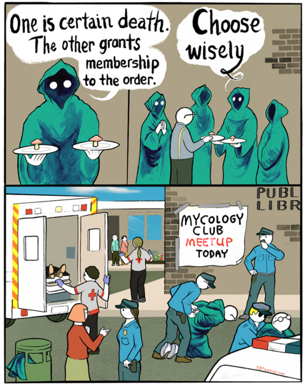 Mysterious hooded figure holding out two plates with a little brown mushroom on each: "One is certain death. The other grants membership to the orderâ€¦Choose wisely"

Zoom out to a random schlub stands in a circle of the hooded figures, reaching out for a mushroom.

The last panel is a crime scene outside a public library, with someone being hauled away in a ambulance, shocked passersby, hooded figures being arrested, etc. A banner on the wall says "Mycology Club Meetup Today."