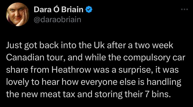 Dara Ã“ Briain Â©
@daraobriain
Just got back into the Uk after a two week Canadian tour, and while the compulsory car share from Heathrow was a surprise, it was lovely to hear how everyone else is handling the new meat tax and storing their 7 bins.