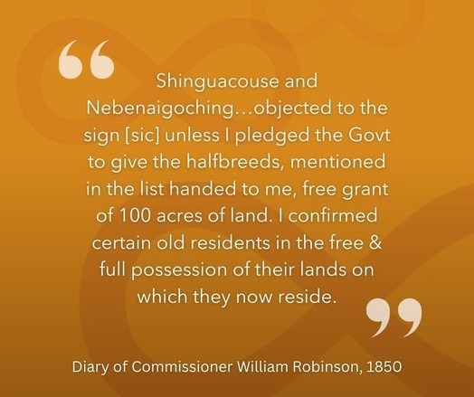 Shinguacouse and Nebenaigoching ... objected to the sign [sic] unless I pledged the Gov't to give the halfbreeds, mentioned in the list handed to me, free grand of 100 acres of land. I confirmed certain old residents in the free & full possession of their lands on which they now reside." -Diary of Treaty Commissioner William Robinson, 1850