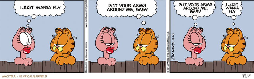 Original Garfield comic from April 18, 2015
Text replaced with lyrics from: Fly

Transcript:
â€¢ I Just Wanna Fly
â€¢ Put Your Arms Around Me, Baby
â€¢ Put Your Arms Around Me, Baby
â€¢ I Just Wanna Fly


--------------
Original Text:
â€¢ Arlene:  Do you think I'm getting fat?â€¢ Garfield:  Do you think I'm getting stupid?â€¢ Arlene:  You answer me first.â€¢ Garfield:  I did.