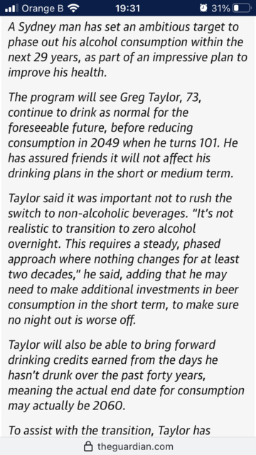 A Sydney man has set an ambitious target to phase out his alcohol consumption within the next 29 years, as part of an impressive plan to improve his health.

The program will see Greg Taylor, 73, continue to drink as normal for the foreseeable future, before reducing consumption in 2049 when he turns 101. He has assured friends it will not affect his drinking plans in the short or medium term.

Taylor said it was important not to rush the switch to non-alcoholic beverages. â€œItâ€™s not realistic to transition to zero alcohol overnight. This requires a steady, phased approach where nothing changes for at least two decades,â€� he said, adding that he may need to make additional investments in beer consumption in the short term, to make sure no night out is worse off.

Taylor will also be able to bring forward drinking credits earned from the days he hasnâ€™t drunk over the past forty years, meaning the actual end date for consumption may actually be 2060.

To assist with the transition, Taylor has bought a second beer fridge which he describes as the â€˜capture and storageâ€™ method.