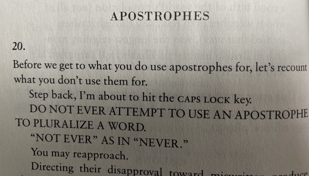 APOSTROPHES 20. Before we get to what you do use apostrophes for, let's recount what you don't use them for. 
Step back, I'm about to hit the caps lock key.
 DO NOT EVER ATTEMPT TO USE AN APOSTROPHE TO PLURALIZE A WORD. "NOT EVER" AS IN "NEVER." 
You may reapproach.