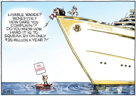 Political cartoon. Rich dude, drinking champagne on a large yacht, yells through a megaphone at regular guy in tiny rowboat:

"Livable wages? Benefits? How dare you complain! Do you know how hard it is to squeak by on only $35 million a year?!"

Yacht name/label: S.S. Obscene Profits
Man in tiny rowboat holding up sign: On Strike