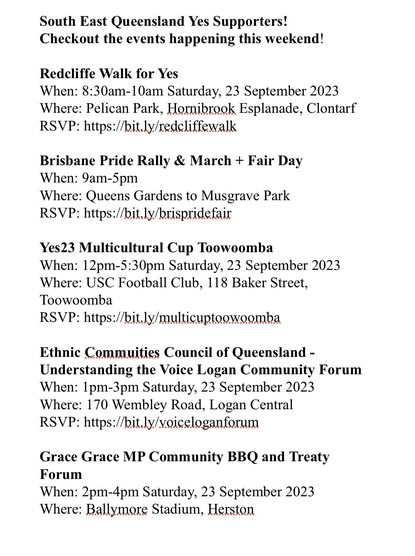 South East Queensland Yes Supporters! 
Checkout the events happening this weekend! 

Redcliffe Walk for Yes 
When: 8:30am-10am Saturday, 23 September 2023 
Where: Pelican Park, Hornibrook Esplanade, Clontarf 
RSVP: https://bit.ly/redcliffewalk 

Brisbane Pride Rally & March + Fair Day 
When: 9am-5pm 
Where: Queens Gardens to Musgrave Park 
RSVP: https://bit.ly/brispridefair 

Yes23 Multicultural Cup Toowoomba 
When: 12pm-5:30pm Saturday, 23 September 2023 
Where: USC Football Club, 118 Baker Street, Toowoomba 
RSVP: https://bit.ly/multicuptoowoomba 

Ethnic Commuities Council of Queensland - Understanding the Voice Logan Community Forum 
When: 1pm-3pm Saturday, 23 September 2023 
Where: 170 Wembley Road, Logan Central 
RSVP: https://bit.ly/voiceloganforum 

Grace Grace MP Community BBQ and Treaty Forum 
When: 2pm-4pm Saturday, 23 September 2023 
Where: Ballymore Stadium, Herston 

Logan Walk for Yes 
When: 3:30pm Saturday, 23 September 2023 
Where: Logan River Parklands, Blackbird Street, Beenlieigh 
RSVP: https://bit.ly/loganwalk 

Gold Coast Walk for Yes 
When: 9am-12:30pm Sunday, 24 September 2023 
Where: Queens Elizabeth Park, Collangatta to Wallace Nicoll Park 

Trivia for Yes23 
When: 5pm Sunday, 24 Septemeber 2023 
Where Brunswick Hotel, Fortitude Valley 
RSVP: https://bit.ly/triviaforyes23 

Don't forget to LIKE the Queensland for Yes Facebook page! 
https://bit.ly/qldforyes