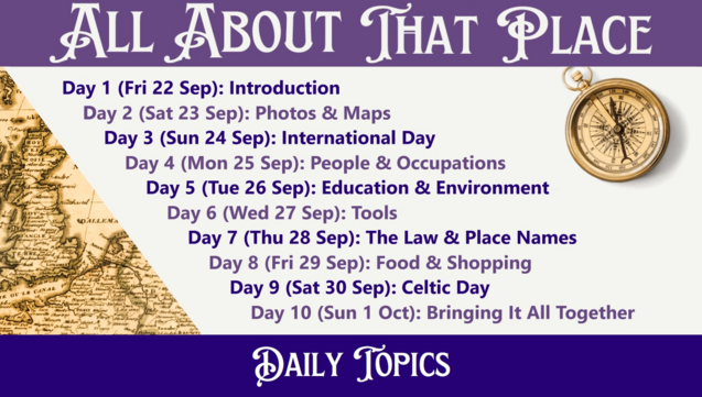 All About That Place

Day 1 (Fri 22 Sep): Introduction
Day 2 (Sat 23 Sep): Photos & Maps
Day 3 (Sun 24 Sep): International Day
Day 4 (Mon 25 Sep): People & Occupations
Day 5 (Tue 26 Sep): Education & Environment
Day 6 (Wed 27 Sep): Tools
Day 7 (Thu 28 Sep): The Law & Place Names
Day 8 (Fri 29 Sep): Food & Shopping
Day 9 (Sat 30 Sep): Celtic Day
Day 10 (Sun 1 Oct): Bringing It All Together

Daily Topics