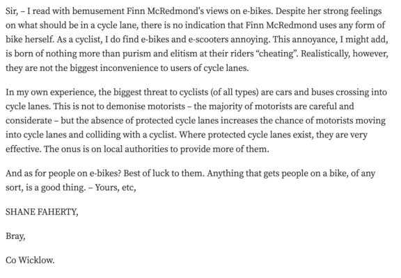 Sir, – I read with bemusement Finn McRedmond’s views on e-bikes. Despite her strong feelings on what should be in a cycle lane, there is no indication that Finn McRedmond uses any form of bike herself. As a cyclist, I do find e-bikes and e-scooters annoying. This annoyance, I might add, is born of nothing more than purism and elitism at their riders “cheating”. Realistically, however, they are not the biggest inconvenience to users of cycle lanes.

In my own experience, the biggest threat to cyclists (of all types) are cars and buses crossing into cycle lanes. This is not to demonise motorists – the majority of motorists are careful and considerate – but the absence of protected cycle lanes increases the chance of motorists moving into cycle lanes and colliding with a cyclist. Where protected cycle lanes exist, they are very effective. The onus is on local authorities to provide more of them.

And as for people on e-bikes? Best of luck to them. Anything that gets people on a bike, of any sort, is a good thing. – Yours, etc,

SHANE FAHERTY,

Bray,

Co Wicklow.