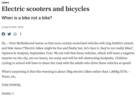 Letters
Electric scooters and bicycles
When is a bike not a bike?
Fri Sep 22 2023 - 00:09

Sir, – Finn McRedmond warns us that soon certain motorised vehicles will clog Dublin’s streets and bike lanes (“Electric bikes might be fun and flashy but, let’s face it, they’re not really bikes”, Opinion & Analysis, September 21st). We are told that these vehicles, which will leave a negative imprint on the city, are too heavy, too noisy and will be left obstructing footpaths. Children cycling to school will have to share the road with the adults who drive these vehicles at speed!

What’s surprising is that this warning is about 35kg electric bikes rather than 1,800kg SUVs. – Yours, etc,

TOM POWER,

Dublin 7.