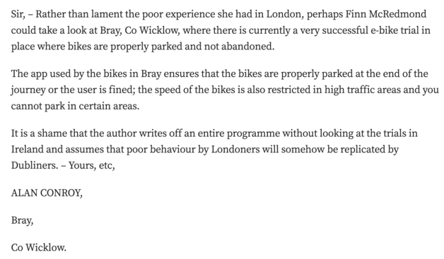 Sir, – Rather than lament the poor experience she had in London, perhaps Finn McRedmond could take a look at Bray, Co Wicklow, where there is currently a very successful e-bike trial in place where bikes are properly parked and not abandoned.

The app used by the bikes in Bray ensures that the bikes are properly parked at the end of the journey or the user is fined; the speed of the bikes is also restricted in high traffic areas and you cannot park in certain areas.

It is a shame that the author writes off an entire programme without looking at the trials in Ireland and assumes that poor behaviour by Londoners will somehow be replicated by Dubliners. – Yours, etc,

ALAN CONROY,

Bray,

Co Wicklow.