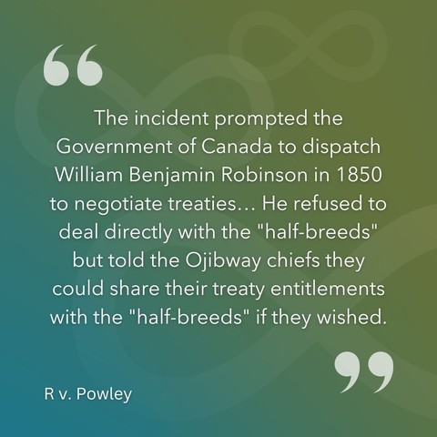 "The incident prompted the Government of Canada to dispatch William Benjamin Robinson in 1850 to negotiate treaties... He refused to deal directly with the "half-breeds" but told the Ojibway chiefs they could share their treaty entitlements with the "half-breeds" if they wished." -R. v. Powley