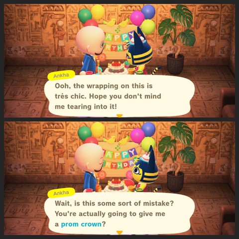 Collage of two Animal Crossing: New Horizons screenshots. Both screenshots show Ankha (yellow cat with blue hair dressed in ancient Egyptian robes with a snake coming out of the center of her forehead like a Pharaoh headdress) talking to a light skinned, bearded, bald islander in a bright blue tuxedo. The setting is inside of Ankha's home that has pyramid flooring and walls. The room is decorated for a birthday party with streamers, a central table with a cake on it, and balloons.

In the upper screenshot, Ankha said, "Oooh, the wrapping on this is tres chic. Hop you don't mind me tearing into it!" In the lower screenshot Ankha said, "Wait, is this some sort of mistake? You're actually going to give me a prom crown?"