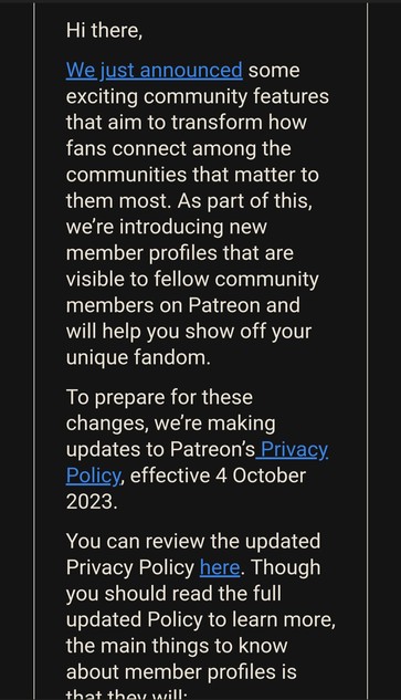Hi there,

We just announced some exciting community features that aim to transform how fans connect among the communities that matter to them most. As part of this, we're introducing new member profiles that are visible to fellow community members on Patreon and will help you show off your unique fandom.

To prepare for these changes, we're making updates to Patreonâ€™s_Privacy Policy, effective 4 October 20028

You can review the updated Privacy Policy here. Though you should read the full updated Policy to learn more, the main things to know about member profiles is