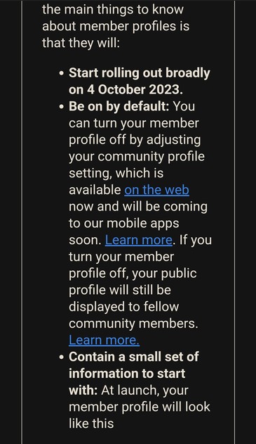 the main things to know about member profiles is that they will:

Â» Start rolling out broadly on 4 October 2023.

Â» Be on by default: You can turn your member profile off by adjusting your community profile setting, which is available on the web now and will be coming to our mobile apps soon. Learn more. If you turn your member profile off, your public profile will still be displayed to fellow community members. Learn more.

e Contain a small set of information to start with: At launch, your member profile will look...