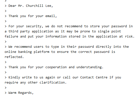 Dear Mr. Churchill Lee,

Thank you for your email,

For your security, we do not recommend to store your password in a third party application as it may be prone to single point failure and put your information stored in the application at risk.

We recommend users to type in their password directly into the online banking platforn to ensure the correct password is reflected.

Thank you for your cooperation and understanding.

Kindly write to us again or call our Contact Centre if you require any other clarification.

Warm Regards,