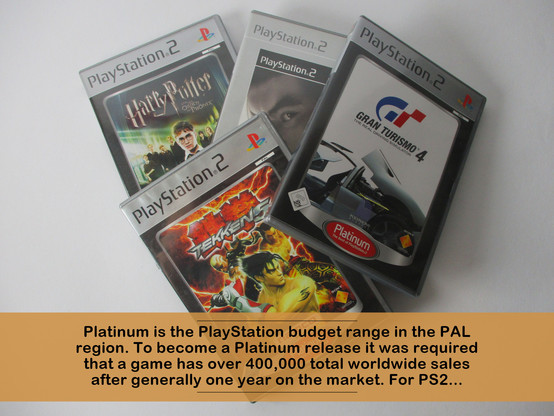 Platinum is the PlayStation budget range in the PAL region. To become a Platinum release it was required that a game has over 400,000 total worldwide sales after generally one year on the market. For PS2...
