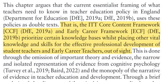 This chapter argues that the current essentialist framing of what teachers need to know in teacher education policy in England (Department for Education [DfE], 2019a; DfE, 2019b), uses these policies as double texts. That is, the ITT Core Content Framework [CCF] (DfE, 2019a) and Early Career Framework [ECF] (DfE, 2019Db) prioritize certain knowledge bases whilst placing other vital knowledge and skills for the effective professional development of student teachers and Early Career Teachers, out of sight. This is done through the omission of important theory and evidence, the narrow and isolated representation of evidence from cognitive psychology (Turvey et al., 2019; Baird, 2022) and the monopoly of the narrative of evidence in teacher education and development. Through a brief