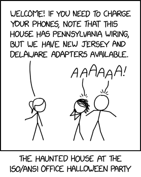 xkcd comic:
[Ponytail stands gesturing towards an off-panel location, facing Megan and Cueball. Megan has hands covering her face and Cueball has both arms slightly raised. Both have 'sweat marks' above their heads.]
Ponytail: Welcome! If you need to charge your phones, note that this house has Pennsylvania wiring, but we have New Jersey and Delaware adapters available.
Megan and Cueball: AAAAAA!