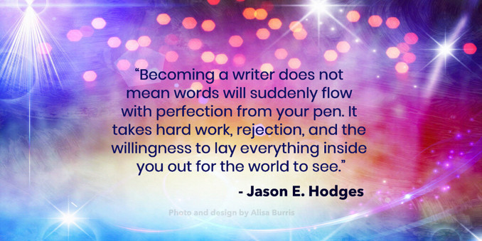 “Becoming a writer does not mean words will suddenly flow with perfection from your pen. It takes hard work, rejection, and the willingness to lay everything inside you out for the world to see.”
                                     - Jason E. Hodges