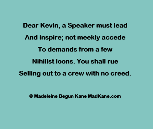 Dear Kevin, a Speaker must lead     
And inspire; not meekly accede      
To demands from a few      
Nihilist loons. You shall rue       
Selling out to a crew with no creed.      

Â© Madeleine Begun Kane MadKane.com