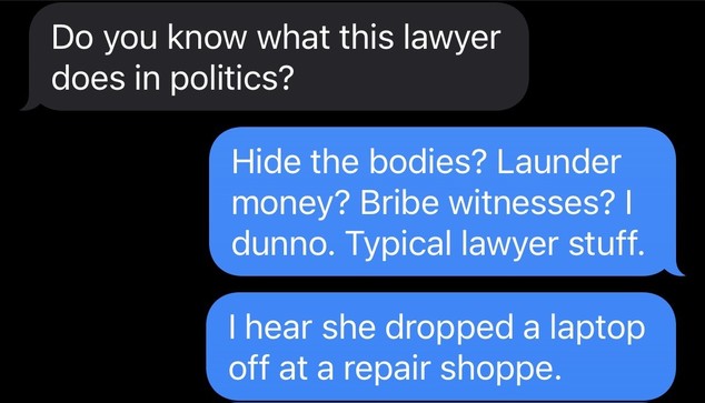 Transcript:
Him: Do you know what this lawyer does in politics?

Me: Hide the bodies? Launder money? Bribe witnesses? I dunno. Typical lawyer stuff.