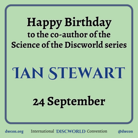 [image description: Pale green background with a blue square frame with rounded corners. Inside the square is black text which reads "Happy Birthday to the co-author of the Science of the Discworld series". Below that is blue text that reads "Ian Stewart". Then black text saying "24 September" Underneath the frame is text that reads: http://dwcon.org International Discworld Convention @dwcon End image description]