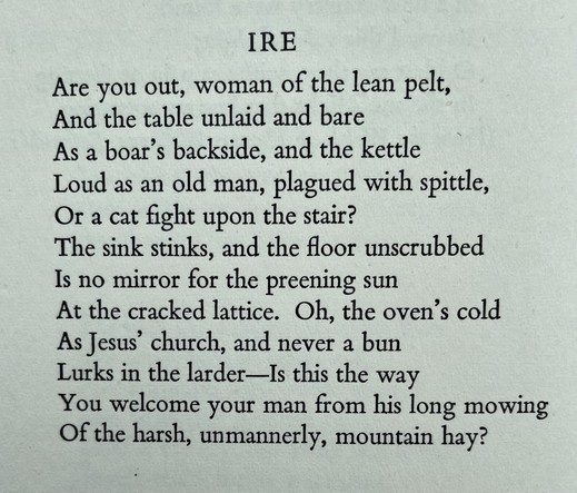 Text of poem - 
IRE. 
Are you out, woman of the lean pelt, And the table unlaid and bare As a boar's backside, and the kettle Loud as an old man, plagued with spittle, Or a cat fight upon the stair? The sink stinks, and the floor unscrubbed Is no mirror for the preening sun At the cracked lattice. Oh, the oven's cold As Jesus' church, and never a bun Lurks in the larder-Is this the way You welcome your man from his long mowing Of the harsh, unmannerly, mountain hay?