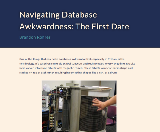 Navigating Database Awkwardness: The First Date
Brandon Rohrer

One of the things that can make databases awkward at first, especially in Python, is the terminology. Itâ€™s based on some old school concepts and technologies. A very long time ago bits were carved into stone tablets with magnetic chisels. These tablets were circular in shape and stacked on top of each other, resulting in something shaped like a can, or a drum.