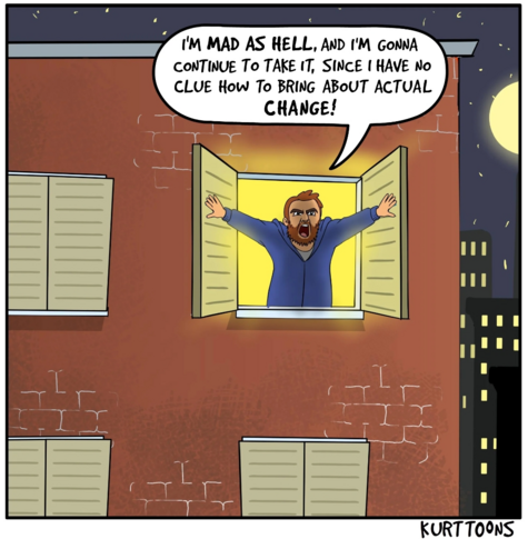 guy sticking his head out of the window, presumably of his apartment, and shouting at the darkened city "I'm MAD AS HELL, and I'm gonna continue to take it, since I have no clue how to bring about actual CHANGE!" - from KurtToons