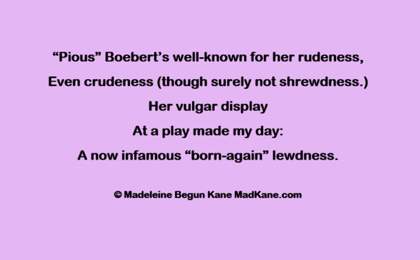 “Pious” Boebert’s well-known for her rudeness,         
Even crudeness (though surely not shrewdness.)        
Her vulgar display      
At a play made my day:       
A now infamous “born-again” lewdness.  
    
© Madeleine Begun Kane MadKane.com