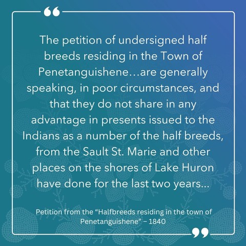 "The peition of undersigned half-breeds residing in the Town of Penetanguisene ... are generally speaking, in poor circumstances, and that they do not share in any advantages in presents issued to the Indians as a number of the half-breeds, from the Sault St. Marie and other places on the shores of Lake Huron have done for the last two years..."

- Petition from the "Halfbreeds residing in the town of Penetanguishene," 1840