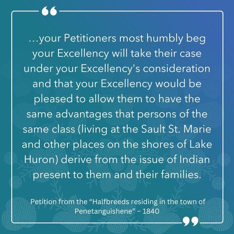 "... your Petitioners most humbly beg your Excellency will take their case under your Excellency's consideration and that your Excellency would be please to allow them to have the same advantages that persons of the same class (living at the Sault St. Marie and other places on the shores of Lake Huron) derive from the issue of Indian present to them and their families."

- Petition from the "Halfbreeds residing in the town of Penetanguishene," 1840