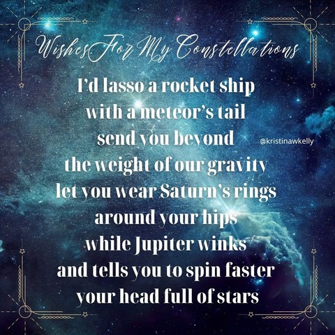 An image of space nebula in blues with the following poem: Wishes For My Constellations I'd lasso a rocket ship with a meteor's tail send you beyond the weight of our gravity let you wear Saturn's rings around your hips while Jupiter winks and tells you to spin faster your head full of stars